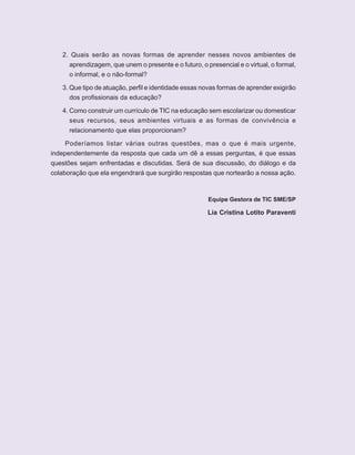 8   ORIENTAÇÕES CURRICULARES    Tecnologias de Informação e Comunicação


          2. Quais serão as novas formas de aprender nesses novos ambientes de
            aprendizagem, que unem o presente e o futuro, o presencial e o virtual, o formal,
            o informal, e o não-formal?

          3. Que tipo de atuação, perfil e identidade essas novas formas de aprender exigirão
             dos profissionais da educação?

          4. Como construir um currículo de TIC na educação sem escolarizar ou domesticar
             seus recursos, seus ambientes virtuais e as formas de convivência e
            relacionamento que elas proporcionam?

           Poderíamos listar várias outras questões, mas o que é mais urgente,
      independentemente da resposta que cada um dê a essas perguntas, é que essas
      questões sejam enfrentadas e discutidas. Será de sua discussão, do diálogo e da
      colaboração que ela engendrará que surgirão respostas que nortearão a nossa ação.



                                                             Equipe Gestora de TIC SME/SP

                                                             Lia Cristina Lotito Paraventi
 
