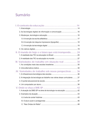 ORIENTAÇÕES CURRICULARES                   Tecnologias de Informação e Comunicação                 9

Sumário

I. O contexto da educação .....................................................14
    1. A tecnologia ..................................................................................................14

    2. As tecnologias digitais de informação e comunicação .................................16

    3. Mudanças, tecnologia e educação ...............................................................16

        A. A invenção da escrita alfabética ...............................................................17

        B. A invenção da máquina impressora (tipografia) ......................................18

        C. A invenção da tecnologia digital ...............................................................19

    4. Os nativos digitais ........................................................................................19

II. O mundo de hoje e o futuro que está irrompendo.......... 24
    1. A realidade das TIC na educação no Brasil ..................................................25

    2. A realidade das TIC na educação no mundo ................................................27

III. Variedades de trabalho em situação real ..................... 30
    1. As condições reais das escolas brasileiras ................................................. 30

    2. Uma alternativa criativa ................................................................................ 30

IV. Variedades de trabalho sob novas perspectivas ........ 36
    1. A infraestrutura tecnológica das escolas ...................................................... 36

    2. A integração da tecnologia ao trabalho nas várias áreas curriculares ..........37

    3. O portal educacional da escola .................................................................... 37

    4. Um computador por aluno ............................................................................38

V. Onde se situa a SME-SP ....................................................... 42
    1. A atuação da SME-SP na área de tecnologia na educação ......................... 42

    2. Exemplos da atuação ...................................................................................43

        A. A arte de contar histórias ......................................................................... 43

        B. O aluno autor e protagonista ...................................................................46

        C. “Nas Ondas do Rádio” ............................................................................48
 