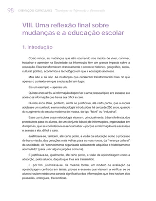 98   ORIENTAÇÕES CURRICULARES   Tecnologias de Informação e Comunicação



       VIII. Uma reflexão final sobre
       mudanças e a educação escolar

       1. Introdução

            Como vimos, as mudanças que vêm ocorrendo nos modos de viver, conviver,
       trabalhar e aprender na Sociedade da Informação têm um grande impacto sobre a
       educação. Elas transformaram drasticamente o contexto histórico, geográfico, social,
       cultural, político, econômico e tecnológico em que a educação acontece.

           Mas não é só isso. As mudanças que ocorreram transformaram mais do que
       apenas o contexto em que a educação tem lugar.

            Eis um exemplo – apenas um.
           Quinze anos atrás, a informação disponível a uma pessoa típica era escassa e o
       acesso à informação que havia era difícil e caro.

            Quinze anos atrás, portanto, ainda se justificava, até certo ponto, que a escola
       adotasse um currículo e uma metodologia introduzidos há cerca de 250 anos, quando
       do surgimento da escola moderna de massa, do tipo “fabril” ou “industrial”.

            Esse currículo e essa metodologia visavam, principalmente, à transferência, dos
       professores para os alunos, de um conjunto básico de informações, organizadas em
       disciplinas, que se considerava essencial saber – porque a informação era escassa e
       o acesso a ela, difícil e caro.
            Justificava-se, também, até certo ponto, a visão da educação como o processo
       de transmissão, das gerações mais velhas para as mais novas, da “herança cultural”
       da sociedade, do “conhecimento organizado socialmente adquirido e historicamente
       acumulado” (para usar alguns jargões comuns).

           E justificava-se, igualmente, até certo ponto, a visão da aprendizagem como a
       absorção, pelos alunos, daquilo que lhes era transmitido.

            E, por fim, justificava-se, da mesma forma, um modelo de avaliação da
       aprendizagem centrado em testes, provas e exames que visavam a verificar se os
       alunos haviam retido uma parcela significativa das informações que lhes haviam sido
       passadas, entregues, transmitidas.
 