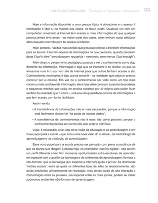 ORIENTAÇÕES CURRICULARES      Tecnologias de Informação e Comunicação   99

     Hoje a informação disponível a uma pessoa típica é abundante e o acesso à
informação é fácil e, na maioria dos casos, de baixo custo. Qualquer um com um
computador conectado à Internet tem acesso a mais informações do que qualquer
pessoa jamais teve antes – na maior parte dos casos, sem nenhum custo adicional
além daquele incorrido para ter acesso à Internet.

     Hoje, portanto, não faz mais sentido que a escola continue a transferir informações
para os alunos. Eles têm acesso às informações de que precisam, quando precisam
delas (“just in time”) e na dosagem requerida – nem mais, nem menos (“just enough”).

     Além disso, o pensamento pedagógico passou a ver o conhecimento como algo
diferente da informação. Informação é algo que se transfere e se recebe, ou que se
armazena num livro ou num site da Internet para que outros tenham acesso a ela.
Conhecimento, no entanto, é algo que se constrói – na realidade, que cada um precisa
construir por si mesmo. Em vez de o conhecimento ser visto como um tipo mais
nobre ou mais confiável de informação, ele é hoje visto como um conjunto de modelos
e esquemas mentais que cada um precisa construir por si próprio para poder fazer
sentido da realidade que o cerca – inclusive da quantidade enorme de informações a
que tem acesso com tanta facilidade.

     Assim sendo,

    • A transferência de informações não é mais necessária, porque a informação
      está facilmente disponível “na ponta de nossos dedos”;

    • A transferência de conhecimentos não é mais tida como possível, porque o
      conhecimento precisa ser construído pelo próprio indivíduo.

    Logo, é necessário criar uma nova visão da educação e da aprendizagem e um
novo papel para a escola – que inclui uma nova visão do currículo, da metodologia de
aprendizagem e da avaliação da aprendizagem.

     Esse novo papel para a escola precisa ser pensado com plena consciência de
que os alunos que chegam à escola hoje, os chamados “nativos digitais”, não só têm
um perfil diferente como têm inúmeras oportunidades extra-escolares de aprender,
em especial com o auxílio da tecnologia e de ambientes de aprendizagem, formais e
não-formais, que a tecnologia (em especial a Internet) ajuda a prover. As chamadas
“mídias sociais”, entre as quais os diferentes tipos de sites de relacionamento, são
ainda ambientes primariamente de recreação, mas sendo locais de alta interação e
comunicação entre as pessoas, em especial entre as mais jovens, podem se tornar
poderosos ambientes não-formais de aprendizagem.
 