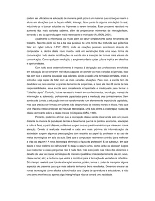 podem ser utilizados na educação de maneira geral, pois é um material que consegue inserir o
aluno em situações que os façam refletir, interagir, fazer parte da alguma simulação do real,
induzindo-os a buscar soluções ou hipóteses a serem testadas. Esse processo resultará no
aumento dos mais variados saberes, além de proporcionar momentos de interação/lazer,
tornando o ato da aprendizagem mais interessante e motivador (ALISON, 2001).
Atualmente a informática vai muito além de servir simplesmente como ferramenta de
trabalho, fazendo parte do dia-a-dia das pessoas de uma forma tão profunda que podemos
falar em cyber cultura (LEVY, 2001), onde as relações pessoais acontecem através do
computador e, dentro deste novo mundo, está em construção toda uma nova forma de
comunicação. Indo desde modificações na escrita até a inserção de formas mais visuais de
comunicação. Como qualquer revolução o surgimento desta cyber cultura implica em desafios
e oportunidades.
Com todo esse desenvolvimento é imposta à obrigação aos profissionais envolvidos
em educação de se tornarem indivíduos capazes de atender as mais variadas exigências. Isso
faz com que o sistema educação seja cobrado, sendo exigido uma formação completa, onde o
indivíduo seja capaz de lidar com as mais variadas situações. Para isso, a escola tem de
desdobrar-se para atender a grande demanda de exigências, e caso ela não dê conta de tais
responsabilidades, essa escola será considerada incapacitada e inadequada para formar o
“cidadão capaz”. Contudo, faz-se necessário investir em conhecimentos, tecnologia, manejo de
informação, e, sobretudo, profissionais capacitados para a mediação dos conhecimentos. Sem
sombra de dúvida, a educação vem se transformando num elemento de importância capitalista,
mas que precisa ser firmada em pilares não desprovidos de valores morais e éticos, visto que
vive implícito nesse processo de inclusão tecnológica, uma luta contra a exploração injusta da
classe dominante sobre a classe menos privilegiada (DIAS, 1999).
Portanto, podemos afirmar que a concepção dessa escola ideal ainda está um pouco
distante da maioria da população devido à desarmonia que há na política, economia, educação
e cultura. Mas, a partir desses problemas surgem outros questionamentos que merecem nossa
atenção. Devido à realidade inevitável e cada vez mais próxima da informatização da
sociedade surgem algumas preocupações com respeito ao papel do professor e ao uso de
meios tecnológicos em sala da aula. Será que o computador realmente contribui para melhorar
a vida da alguém? A nova tecnologia eliminará a figura do professor? E se substituir, em que
bases o novo sistema se estruturará? E daqui a alguns anos, como serão as escolas? Lógico
que responder a essas perguntas não é nada fácil, mas está posto nas mãos dos docentes o
desafio de usar as novas tecnologias de maneira igualitária (independentemente da cor, sexo,
classe social, etc.) e de forma que venha a contribuir para a formação de verdadeiros cidadãos.
Só o tempo revelará que tipo de educação teremos, porém, temos o poder de manipular alguns
aspectos do presente para que mais adiante tenhamos bons resultados. Devemos encarar as
novas tecnologias como aliados subordinados aos corpos de aprendizes e educadores, e não
uma arma mortífera ou apenas algo intangível que não se tornará uma realidade.
 