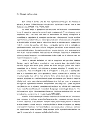 2. A Educação e a Informática
Sem sombra de dúvidas uma das mais importantes contribuições dos filósofos da
educação do século XX foi a idéia da construção de um conhecimento que faça parte do dia a
dia das pessoas (PIAGET, 1970; FREIRE, 1987).
Por muito tempo os profissionais em educação vêm buscando e experimentando
formas de equacionar essas teorias com o dia a dia em sala de aula. A informática ou o uso do
computador vem a ser mais uma ponte no estreitamento da relação teoria-prática. A
versatilidade na manipulação do computador permite que o indivíduo possa vivenciar e realizar
experimentos ou produzir textos, ou realizar pesquisas sobre temas aos quais nunca poderia
ter acesso através de meios reais ou mesmo cuja realização demandaria uma infra-estrutura
inviável à maioria das escolas. Além disso, o computador permite tanto a realização de
operações individuais, onde o educando vai navegando por assuntos do seu interesse quanto
uma socialização através do relacionamento com pessoas distantes tanto geograficamente
como muitas vezes culturalmente. Para que isso tudo aconteça é necessário um conhecimento
mínimo no uso do computador, conhecimento esse facilitado pelo uso de interfaces cada vez
mais simbióticas com o usuário.
Dentre as variáveis envolvidas no uso do computador em educação podemos
distinguir: o aluno, o professor, o computador e o meio ambiente. Usar o computador implica
em gerar relações entre esses quatro agentes. Em muitas situações, porém, pode haver a
necessidade de se introduzir mais agentes no processo educativo. A interação entre o
computador e o meio ambiente pode se dar de forma passiva ou ativa, onde ou o computador
pode ler o ambiente em volta, como por exemplo, usando uma webcam ou sensores, ou o
computador pode atuar sobre o meio ambiente (forma ativa) através do uso de motores,
interfaces, atuadores, etc. Essas ferramentas podem ser usadas de forma ampla no ensino de
ciências, onde muitas vezes há a necessidade de se ensinar sinais que variam no tempo ou da
realização de experimentos científicos acompanhados pelo computador. Apesar da grande
importância do uso da interação computador-meio ambiente em sala de aula, essa técnica
muitas vezes fica subutilizada pela necessidade da aquisição ou construção de alguma infra-
estrutura auxiliar. Alguns trabalhos têm sido feitos com o intuito de demonstrar como usar essa
forma de ensino com o mínimo de infra-estrutura (MAGNO, 2004).
Podemos enxergar a interação professor-computador-aluno tanto em uma forma linear,
onde a presença do professor temporal ou fisicamente não é necessária, como por exemplo,
no ensino a distância, ou de uma forma triangular onde o professor esta presente no ambiente
de aprendizagem, o que é o comum na educação básica. Nesse esquema os três agentes
envolvidos têm importância vital na condução do processo educativo, sendo que o professor
não poderá deixar de ser o condutor desse processo. Assim, o professor deve assumir um
papel de condutor ativo da educação auxiliada pela informática.
 