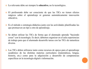  Lo relevante debe ser siempre lo educativo, no lo tecnológico.
 El profesorado debe ser consciente de que las TICs no tienen efectos
mágicos sobre el aprendizaje ni generan automáticamente innovación
educativa.
 Es el método o estrategia didáctica junto con las actividades planificadas las
que promueven un tipo u otro de aprendizaje.
 Se deben utilizar las TICs de forma que el alumnado aprenda “haciendo
cosas” con la tecnología. Es decir, debemos organizar en el aula experiencias
de trabajo para que el alumnado desarrolle tareas con las TICs de naturaleza
diversa.
 Las TICs deben utilizarse tanto como recursos de apoyo para el aprendizaje
académico de las distintas materias curriculares (matemáticas, lengua,
historia, etc.) como para la adquisición y desarrollo de competencias
específicas en la tecnología digital e información.
 