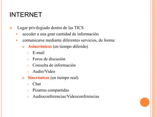 INTERNET
 Lugar privilegiado dentro de las TICS
 acceder a una gran cantidad de información
 comunicarse mediante diferentes servicios, de forma:
 Asincrónicas (en tiempo diferido)
 E-mail
 Foros de discusión
 Consulta de información
 Audio/Video
 Sincrónicas (en tiempo real)
 Chat
 Pizarras compartidas
 Audioconferencias/Videoconferencias
 