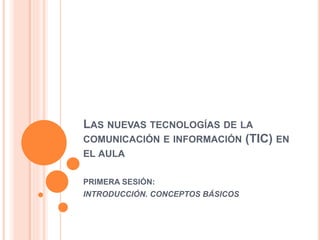 LAS NUEVAS TECNOLOGÍAS DE LA
COMUNICACIÓN E INFORMACIÓN (TIC) EN
EL AULA
PRIMERA SESIÓN:
INTRODUCCIÓN. CONCEPTOS BÁSICOS
 