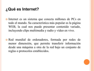 ¿Qué es Internet?
 Internet es un sistema que conecta millones de PCs en
todo el mundo. Su característica más popular es la página
WEB, la cual nos puede presentar contenido variado,
incluyendo clips multimedia y radio y vídeo en vivo.
 Red mundial de ordenadores, formada por redes de
menor dimensión, que permite transferir información
desde una máquina a otra de la red bajo un conjunto de
reglas o protocolos establecidos.
 