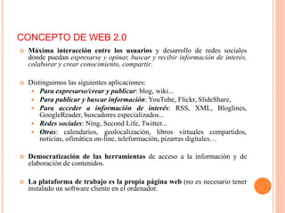  Máxima interacción entre los usuarios y desarrollo de redes sociales
donde puedan expresarse y opinar, buscar y recibir información de interés,
colaborar y crear conocimiento, compartir.
 Distinguimos las siguientes aplicaciones:
 Para expresarse/crear y publicar: blog, wiki...
 Para publicar y buscar información: YouTube, Flickr, SlideShare,
 Para acceder a información de interés: RSS, XML, Bloglines,
GoogleReader, buscadores especializados...
 Redes sociales: Ning, Second Life, Twitter...
 Otras: calendarios, geolocalización, libros virtuales compartidos,
noticias, ofimática on-line, teleformación, pizarras digitales…
 Democratización de las herramientas de acceso a la información y de
elaboración de contenidos.
 La plataforma de trabajo es la propia página web (no es necesario tener
instalado un software cliente en el ordenador.
CONCEPTO DE WEB 2.0
 