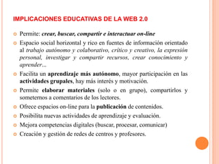  Permite: crear, buscar, compartir e interactuar on-line
 Espacio social horizontal y rico en fuentes de información orientado
al trabajo autónomo y colaborativo, crítico y creativo, la expresión
personal, investigar y compartir recursos, crear conocimiento y
aprender...
 Facilita un aprendizaje más autónomo, mayor participación en las
actividades grupales, hay más interés y motivación.
 Permite elaborar materiales (solo o en grupo), compartirlos y
someternos a comentarios de los lectores.
 Ofrece espacios on-line para la publicación de contenidos.
 Posibilita nuevas actividades de aprendizaje y evaluación.
 Mejora competencias digitales (buscar, procesar, comunicar)
 Creación y gestión de redes de centros y profesores.
IMPLICACIONES EDUCATIVAS DE LA WEB 2.0
 