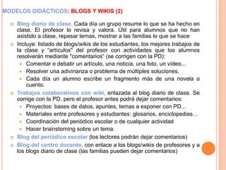 MODELOS DIDÁCTICOS: BLOGS Y WIKIS (2)
 Blog diario de clase. Cada día un grupo resume lo que se ha hecho en
clase. El profesor lo revisa y valora. Útil para alumnos que no han
asistido a clase, repasar temas, mostrar a las familias lo que se hace
 Incluye: listado de blogs/wikis de los estudiantes, los mejores trabajos de
la clase y “artículos" del profesor con actividades que los alumnos
resolverán mediante "comentarios“ (se corrigen con la PD):
 Comentar o debatir un artículo, una noticia, una foto, un vídeo...
 Resolver una adivinanza o problema de múltiples soluciones.
 Cada día un alumno escribe un fragmento más de una novela o
cuento.
 Trabajos colaborativos con wiki, enlazada al blog diario de clase. Se
corrige con la PD, pero el profesor antes podrá dejar comentarios:
 Proyectos: bases de datos, apuntes, temas a exponer con PD...
 Materiales entre profesores y estudiantes: glosarios, enciclopedias…
 Coordinación del periódico escolar o de cualquier actividad
 Hacer brainstorning sobre un tema.
 Blog del periódico escolar (los lectores podrán dejar comentarios)
 Blog del centro docente, con enlace a los blogs/wikis de profesores y a
los blogs diario de clase (las familias pueden dejar comentarios)
 