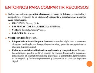 ENTORNOS PARA COMPARTIR RECURSOS
 Todos estos entornos permiten almacenar recursos en Internet, etiquetarlos y
compartirlos. Disponen de un sistema de búsqueda y permiten a los usuarios
dejar comentarios.
 IMÁGENES: Picassa, Flickr…
 PRESENTACIONES MULTIMEDIA: SlideShare…
 VIDEOS: YouTube, GoogleVideo…
 ENLACES: Del.icio.us…
 MODELOS DIDÁCTICOS:
 Búsqueda de información para documentarse sobre algún tema o encontrar
elementos multimedia con los que ilustrar trabajos y presentaciones públicas en
clase con la pizarra digital.
 Elaborar materiales audiovisuales o multimedia y compartirlos en Internet.
Los estudiantes pueden recibir el encargo de realizar determinados materiales,
almacenarlos en Internet debidamente etiquetados y comentados, referenciarlos
en su blog/wiki y finalmente presentarlos y comentarlos en clase con la pizarra
digital.
 