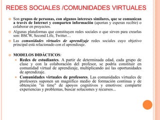 REDES SOCIALES /COMUNIDADES VIRTUALES
 Son grupos de personas, con algunos intereses similares, que se comunican
a través de Internet y comparten información (aportan y esperan recibir) o
colaborar en proyectos.
 Algunas plataformas que constituyen redes sociales o que sirven para crearlas
son: BSCW, Second Life, Twitter…
 Las comunidades virtuales de aprendizaje redes sociales cuyo objetivo
principal está relacionado con el aprendizaje.
 MODELOS DIDÁCTICOS:
 Redes de estudiantes. A partir de determinada edad, cada grupo de
clase y con la colaboración del profesor, se podría constituir en
comunidad virtual de aprendizaje, multiplicando así las oportunidades
de aprendizaje.
 Comunidades virtuales de profesores. Las comunidades virtuales de
profesores suponen un magnífico medio de formación continua y de
obtención "in time" de apoyos cognitivos y emotivos: compartir
experiencias y problemas, buscar soluciones y recursos...
 