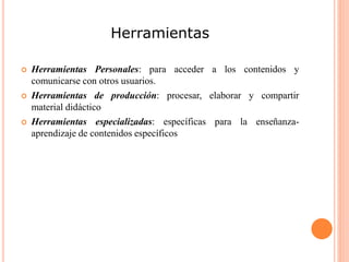 Herramientas
 Herramientas Personales: para acceder a los contenidos y
comunicarse con otros usuarios.
 Herramientas de producción: procesar, elaborar y compartir
material didáctico
 Herramientas especializadas: específicas para la enseñanza-
aprendizaje de contenidos específicos
 