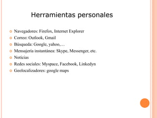 Herramientas personales
 Navegadores: Firefox, Internet Explorer
 Correo: Outlook, Gmail
 Búsqueda: Google, yahoo,…
 Mensajería instantánea: Skype, Messenger, etc.
 Noticias
 Redes sociales: Myspace, Facebook, Linkedyn
 Geolocalizadores: google maps
 