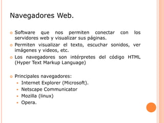 Navegadores Web.
 Software que nos permiten conectar con los
servidores web y visualizar sus páginas.
 Permiten visualizar el texto, escuchar sonidos, ver
imágenes y videos, etc.
 Los navegadores son intérpretes del código HTML
(Hyper Text Markup Language)
 Principales navegadores:
 Internet Explorer (Microsoft).
 Netscape Communicator
 Mozilla (linux)
 Opera.
 