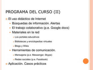 PROGRAMA DEL CURSO (II)
 El uso didáctico de Internet
 Búsquedas de información. Alertas
 El trabajo colaborativo (p.e. Google docs)
 Materiales en la red
 Los portales educativos
 Bibliotecas y enciclopedias virtuales
 Blogs y Wikis
 Herramientas de comunicación.
 Mensajeria (p.e. Messenger, Skype)
 Redes sociales (p.e. Facebook)
 Aplicación. Casos prácticos
 