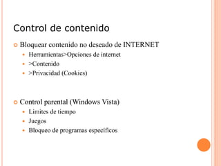 Control de contenido
 Bloquear contenido no deseado de INTERNET
 Herramientas>Opciones de internet
 >Contenido
 >Privacidad (Cookies)
 Control parental (Windows Vista)
 Limites de tiempo
 Juegos
 Bloqueo de programas específicos
 