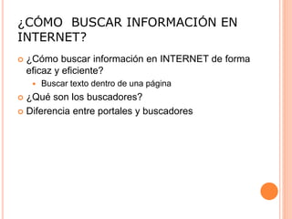¿CÓMO BUSCAR INFORMACIÓN EN
INTERNET?
 ¿Cómo buscar información en INTERNET de forma
eficaz y eficiente?
 Buscar texto dentro de una página
 ¿Qué son los buscadores?
 Diferencia entre portales y buscadores
 