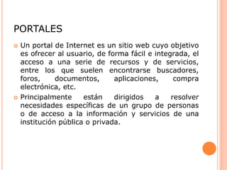 PORTALES
 Un portal de Internet es un sitio web cuyo objetivo
es ofrecer al usuario, de forma fácil e integrada, el
acceso a una serie de recursos y de servicios,
entre los que suelen encontrarse buscadores,
foros, documentos, aplicaciones, compra
electrónica, etc.
 Principalmente están dirigidos a resolver
necesidades específicas de un grupo de personas
o de acceso a la información y servicios de una
institución pública o privada.
 