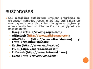 BUSCADORES
 Los buscadores automáticos emplean programas de
ordenador llamados robots o arañas, que saltan de
una página a otra de la Web recogiendo páginas y
almacenando toda la información en un gigantesca
base de datos.
 Google (http://www.google.com)
 Altheweb (http://www.alltheweb.com)
 AltaVista (http://www.altavista.com) y
(http://es.altavista.com)
 Excite (http://www.excite.com)
 MSN (http://search.msn.com/)
 Infoseek (http://www.infoseek.com)
 Lycos (http://www.lycos.com)
 
