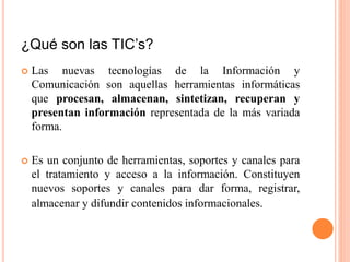 ¿Qué son las TIC’s?
 Las nuevas tecnologías de la Información y
Comunicación son aquellas herramientas informáticas
que procesan, almacenan, sintetizan, recuperan y
presentan información representada de la más variada
forma.
 Es un conjunto de herramientas, soportes y canales para
el tratamiento y acceso a la información. Constituyen
nuevos soportes y canales para dar forma, registrar,
almacenar y difundir contenidos informacionales.
 