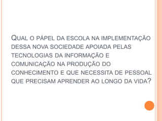 QUAL O PÁPEL DA ESCOLA NA IMPLEMENTAÇÃO
DESSA NOVA SOCIEDADE APOIADA PELAS
TECNOLOGIAS DA INFORMAÇÃO E
COMUNICAÇÃO NA PRODUÇÃO DO
CONHECIMENTO E QUE NECESSITA DE PESSOAL
QUE PRECISAM APRENDER AO LONGO DA VIDA?
 