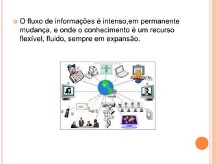  O fluxo de informações é intenso,em permanente
mudança, e onde o conhecimento é um recurso
flexível, fluido, sempre em expansão.
 