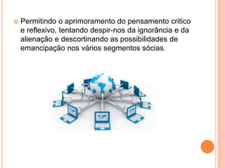  Permitindo o aprimoramento do pensamento critico
e reflexivo, tentando despir-nos da ignorância e da
alienação e descortinando as possibilidades de
emancipação nos vários segmentos sócias.
 