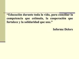 “ Educación durante toda la vida, para conciliar la competencia que estimula, la cooperación que fortalece y la solidaridad que une.” Informe Delors 