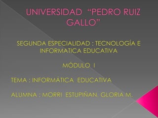 UNIVERSIDAD  “PEDRO RUIZ GALLO” SEGUNDA ESPECIALIDAD : TECNOLOGÍA E INFORMATICA EDUCATIVA MÓDULO  I TEMA : INFORMÁTICA  EDUCATIVA ALUMNA : MORRI  ESTUPIÑAN, GLORIA M. 