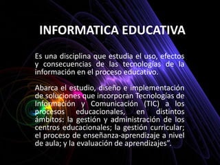 INFORMATICA EDUCATIVA  Es una disciplina que estudia el uso, efectos y consecuencias de las tecnologías de la información en el proceso educativo. Abarca el estudio, diseño e implementación de soluciones que incorporan Tecnologías de Información y Comunicación (TIC) a los procesos educacionales, en distintos ámbitos: la gestión y administración de los centros educacionales; la gestión curricular; el proceso de enseñanza-aprendizaje a nivel de aula; y la evaluación de aprendizajes”. 