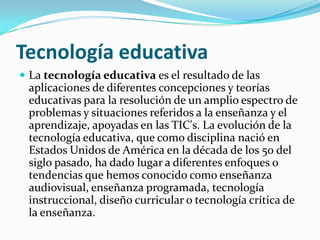 Tecnología educativaLa tecnología educativa es el resultado de las aplicaciones de diferentes concepciones y teorías educativas para la resolución de un amplio espectro de problemas y situaciones referidos a la enseñanza y el aprendizaje, apoyadas en las TIC's. La evolución de la tecnología educativa, que como disciplina nació en Estados Unidos de América en la década de los 50 del siglo pasado, ha dado lugar a diferentes enfoques o tendencias que hemos conocido como enseñanza audiovisual, enseñanza programada, tecnología instruccional, diseño curricular o tecnología crítica de la enseñanza. 