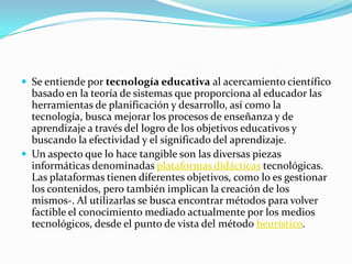 Se entiende por tecnología educativa al acercamiento científico basado en la teoría de sistemas que proporciona al educador las herramientas de planificación y desarrollo, así como la tecnología, busca mejorar los procesos de enseñanza y de aprendizaje a través del logro de los objetivos educativos y buscando la efectividad y el significado del aprendizaje.Un aspecto que lo hace tangible son las diversas piezas informáticas denominadas plataformas didácticas tecnológicas. Las plataformas tienen diferentes objetivos, como lo es gestionar los contenidos, pero también implican la creación de los mismos-. Al utilizarlas se busca encontrar métodos para volver factible el conocimiento mediado actualmente por los medios tecnológicos, desde el punto de vista del método heurístico.
