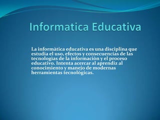 Informatica Educativa La informàtica educativa es una disciplina que estudia el uso, efectos y consecuencias de las tecnologìas de la informaciòn y el proceso educativo. Intenta acercar al aprendiz al conocimiento y manejo de modernas herramientas tecnològicas. 