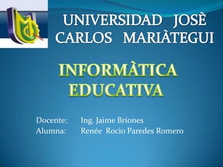 UNIVERSIDAD   JOSÈ CARLOS   MARIÀTEGUI  INFORMÀTICA EDUCATIVA Docente: 	Ing. Jaime Briones Alumna: RenéeRocìoParedes Romero 