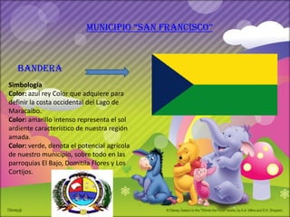 municipio “san francisco”

                           REFERENCIA

  bandera
       http://mt0.google.com/vt/data=wDDoIKUc-
               9wDs0vYiK3E2hO8cYkC_vtUmwRI3hL2c7SGIU_O9M9
Simbología EqWoQ4YJxfF5YOlF_CkYwTI0TwuX9aPYuvHi3GjqTT
Color: azul reyWE4Rq_QowU
                 Color que adquiere para
definir la costa occidental del Lago de
Maracaibo.
Color: amarillo intenso representa el sol
ardiente característico de nuestra región
amada.
Color: verde, denota el potencial agrícola
de nuestro municipio, sobre todo en las
parroquias El Bajo, Domitila Flores y Los
Cortijos.
 