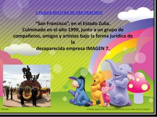 1.PLAZA BOLIVAR DE SAN FRACISCO

        “San Francisco”, en el Estado Zulia.
   Culminado en el año 1999, junto a un grupo de
compañeros, amigos y artistas bajo la forma jurídica de
                         la
         desaparecida empresa IMAGEN 7.
 