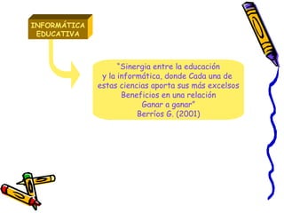 INFORMÁTICA EDUCATIVA “ Sinergia entre la educación y la informática, donde Cada una de  estas ciencias aporta sus más excelsos Beneficios en una relación Ganar a ganar” Berríos G. (2001) 