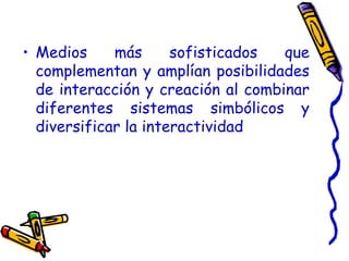 Medios más sofisticados que complementan y amplían posibilidades de interacción y creación al combinar diferentes sistemas simbólicos y diversificar la interactividad 
