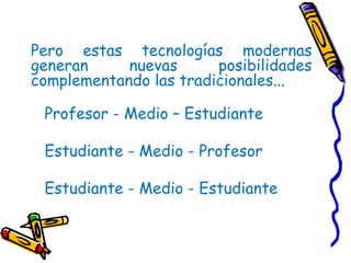 Pero estas tecnologías modernas generan nuevas posibilidades complementando las tradicionales...  Profesor - Medio – Estudiante Estudiante - Medio - Profesor  Estudiante - Medio - Estudiante 