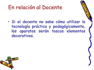 En relación al Docente Si el docente no sabe cómo utilizar la tecnología práctica y pedagógicamente, los aparatos serán toscos elementos decorativos.  