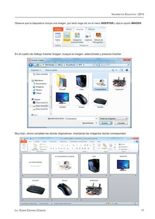 Informática Educativa - 2013


Observe que la diapositiva incluye una imagen, por tanto haga clic en el menú INSERTAR y elja la opción IMAGEN




En el cuadro de diálogo Insertar Imagen, busque la imagen, selecciónela y presione Insertar




Muy bien, ahora complete las demás diapositivas, insertando las imágenes donde correspondan




Lic. Edwin Cántaro Cóndor                                                                                    17
 