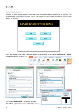 Realice ahora lo siguiente.
Ubíquese en la 2da diapositiva y elimine la imagen de la Computadora, luego inserte formas de tipo Bisel. Esto
lo hace desde el menú Insertar > Formas. Cuando inserte las formas de tipo Bisel, agregarle los textos como se
observa en la imagen.




Ahora seleccione el Primer Botón (Case) y en la barra de herramientas haga clic en el Menú Insertar > Acción.
Observe el cuadro de configuración.




Elija la opción Hipervínculo a, de allí elija la opción
Diapositiva... y seleccione hacia que diapositiva desea ir.

24                                                                                 Lic. Edwin Cántaro Cóndor
 