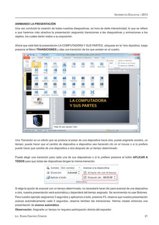 Informática Educativa - 2013


ANIMANDO LA PRESENTACIÓN
Una vez concluido la creación de todas nuestras diaspositivas, es hora de darle interactividad, lo que se refiere
a que haremos más atractiva la presentación asignando transiciones a las diaspositivas y animaciones a los
objetos, los cuales darán realce a su exposición.


Ahora que está listo la presentación LA COMPUTADORA Y SUS PARTES, ubíquese en la 1era dipositiva, luego
presione el Menú TRANSICIONES y elija una transición de los que existen en el cuadro.




Una Transición es un efecto que se produce al pasar de una diapositiva hacia otra, puede asignarle sonidos, un
tiempo, puede hacer que el cambio de diapositiva a diapositiva sea haciendo clic en el mouse o si lo prefiere
puede hacer que cambie de una diapositiva a otra después de un tiempo determinado.


Puede elegir una transición para cada una de sus diapositivas o si lo prefiere presione el botón APLICAR A
TODOS para que todas las diapositivas tengan la misma transición.




Si elige la opción de avanzar con un tiempo determinado, no necesitará hacer clic para avanzar de una diapositiva
a otra, nuestra presentación será automática y dependerá del tiempo asignado. Se recomienda no usar Botones.
Para nuestro ejemplo asignamos 5 segundos y aplicamos a todo, presione F5, observe que nuestra presentación
avanza automáticamente cada 5 segundos, observe tambien las transiciones. Hemos creado entonces una
presentación de avance automático.
Observación: Asignarle un tiempo no requiere participación directa del expositor.

Lic. Edwin Cántaro Cóndor                                                                                     21
 
