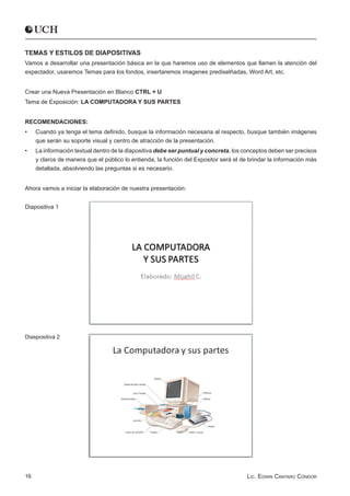 TEMAS Y ESTILOS DE DIAPOSITIVAS
Vamos a desarrollar una presentación básica en la que haremos uso de elementos que llamen la atención del
expectador, usaremos Temas para los fondos, insertaremos imagenes prediselñadas, Word Art, etc.


Crear una Nueva Presentación en Blanco CTRL + U
Tema de Exposición: LA COMPUTADORA Y SUS PARTES


RECOMENDACIONES:
•	   Cuando ya tenga el tema definido, busque la información necesaria al respecto, busque también imágenes
     que serán su soporte visual y centro de atracción de la presentación.
•	   La información textual dentro de la diapositiva debe ser puntual y concreta, los conceptos deben ser precisos
     y claros de manera que el público lo entienda, la función del Expositor será el de brindar la información más
     detallada, absolviendo las preguntas si es necesario.


Ahora vamos a iniciar la elaboración de nuestra presentación:


Diapositiva 1




Diaspositiva 2




16                                                                                     Lic. Edwin Cántaro Cóndor
 