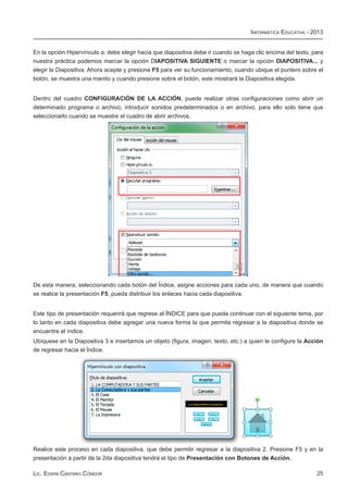 Informática Educativa - 2013


En la opción Hipervínculo a: debe elegir hacia que diapositiva debe ir cuando se haga clic encima del texto, para
nuestra práctica podemos marcar la opción DIAPOSITIVA SIGUIENTE o marcar la opción DIAPOSITIVA... y
elegir la Diapositiva. Ahora acepte y presione F5 para ver su funcionamiento, cuando ubique el puntero sobre el
botón, se muestra una manito y cuando presione sobre el botón, este mostrará la Diapositiva elegida.


Dentro del cuadro CONFIGURACIÓN DE LA ACCIÓN, puede realizar otras configuraciones como abrir un
determinado programa o archivo, introducir sonidos predeterminados o en archivo, para ello solo tiene que
seleccionarlo cuando se muestre el cuadro de abrir archivos.




De esta manera, seleccionando cada botón del Índice, asigne acciones para cada uno, de manera que cuando
se realice la presentación F5, pueda distribuir los enlaces hacia cada diapositiva.


Este tipo de presentación requerirá que regrese al ÍNDICE para que pueda continuar con el siguiente tema, por
lo tanto en cada diapositiva debe agregar una nueva forma la que permita regresar a la diapositiva donde se
encuentre el índice.
Ubíquese en la Diapositiva 3 e insertamos un objeto (figura, imagen, texto, etc.) a quien le configure la Acción
de regresar hacia el Índice.




Realice este proceso en cada diapositiva, que debe permitir regresar a la diapositiva 2. Presione F5 y en la
presentación a partir de la 2da diapositiva tendrá el tipo de Presentación con Botones de Acción.

Lic. Edwin Cántaro Cóndor                                                                                     25
 