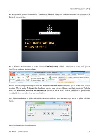 Informática Educativa - 2013


En la diapositiva aparece un control de Audio el cual debemos configurar, para ello usaremos las opciones en la
barra de herramientas.




En la barra de Herramientas de audio opción REPRODUCCIÓN, vamos a configurar el audio para que se
reproduzca en todas las diapositivas.




Puede realizar configuraciones para el audio. Reproducir Automáticamente (hará que el audio inicie cuando
presione F5), la opción Al Hacer Clic (hará que cuando haga clic en el botón reproducir, iniciará el Audio) y
la opción Reproducir en todas las Diapositivas (hará que que el audio inicie al presionar F5 y continuará
reproduciéndose hasta terminar la presentación).


Una opción interesante es que puede recortar el Audio insertado, para ello solo haga clic en la opción Recortar
Audio.




Ahora presione F5 e inicie su presentación.



Lic. Edwin Cántaro Cóndor                                                                                   27
 
