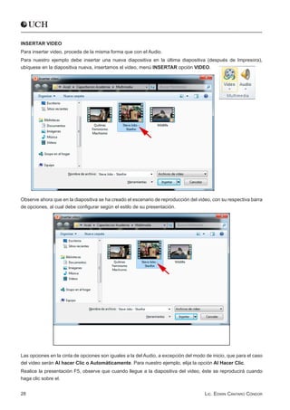 INSERTAR VIDEO
Para insertar video, proceda de la misma forma que con el Audio.
Para nuestro ejemplo debe insertar una nueva diapositiva en la última diapositiva (después de Impresora),
ubíquese en la diapositiva nueva, insertamos el video, menú INSERTAR opción VIDEO.




Observe ahora que en la diapositiva se ha creado el escenario de reproducción del video, con su respectiva barra
de opciones, al cual debe configurar según el estilo de su presentación.




Las opciones en la cinta de opciones son iguales a la del Audio, a excepción del modo de inicio, que para el caso
del video serán Al hacer Clic o Automáticamente. Para nuestro ejemplo, elija la opción Al Hacer Clic.
Realice la presentación F5, observe que cuando llegue a la diapositiva del video, éste se reproducirá cuando
haga clic sobre el.


28                                                                                    Lic. Edwin Cántaro Cóndor
 
