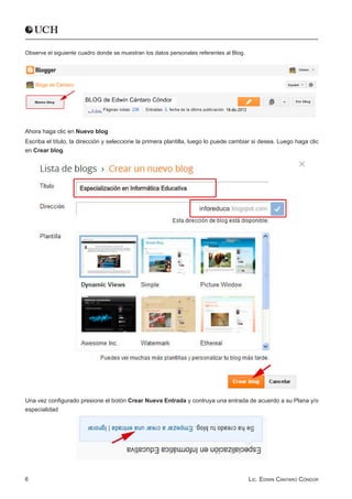 Observe el siguiente cuadro donde se muestran los datos personales referentes al Blog.




Ahora haga clic en Nuevo blog
Escriba el título, la dirección y seleccione la primera plantilla, luego lo puede cambiar si desea. Luego haga clic
en Crear blog.




Una vez configurado presione el botón Crear Nueva Entrada y contruya una entrada de acuerdo a su Plana y/o  
especialidad




6                                                                                        Lic. Edwin Cántaro Cóndor
 