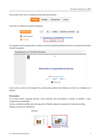Informática Educativa - 2013


Ahora puede hacer clic en cualquiera de las siguientes opciones:




Al dar clic en Publicar se muestra lo siguiente:




En cualquier momento puede editar, visualizar o eliminar la entrada publicada. Al dar clic en la opción de Visualizar
muestra lo siguiente:




Así es como se vería en el navegador. Así, usted puede publicar más entradas, con texto, con imágenes, con
enlaces.


Personalizar
En la parte inferior izquierda tenemos varias opciones para personalizar el diseño, la plantilla y hacer
configuraciones personales.
Vamos a cambiar la plantilla, para ello haga clic en Plantilla, elegimos la siguiente y lo aplicamos al blog.
Verifique el cambio en VER BLOG




Lic. Edwin Cántaro Cóndor                                                                                          7
 