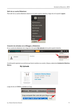 Informática Educativa - 2013


Salir de su cuenta Slideshare
Para salir de su cuenta slideshare observe en la parte superior derecha y haga clic en la opción Logout.




Creación de entradas con el Blogger y Slideshare.
En su cuenta de slideshare.net y haga clic a la opción My Uploads de la parte superior derecha.




A continuación aparecen sus archivos que fueron subidos a su cuenta. Ubique y seleccione Instalación Eléctrica
Básica.




Luego dé clic en EMBED y también en Copy




Lic. Edwin Cántaro Cóndor                                                                                   11
 